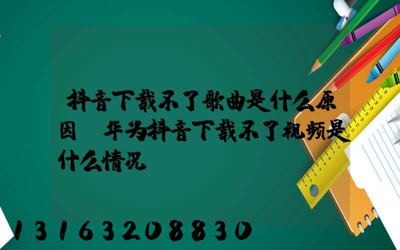 抖音下载不了歌曲是什么原因(华为抖音下载不了视频是什么情况)