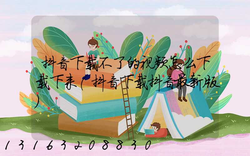 抖音下载不了的视频怎么下载下来(抖音下载抖音最新版)