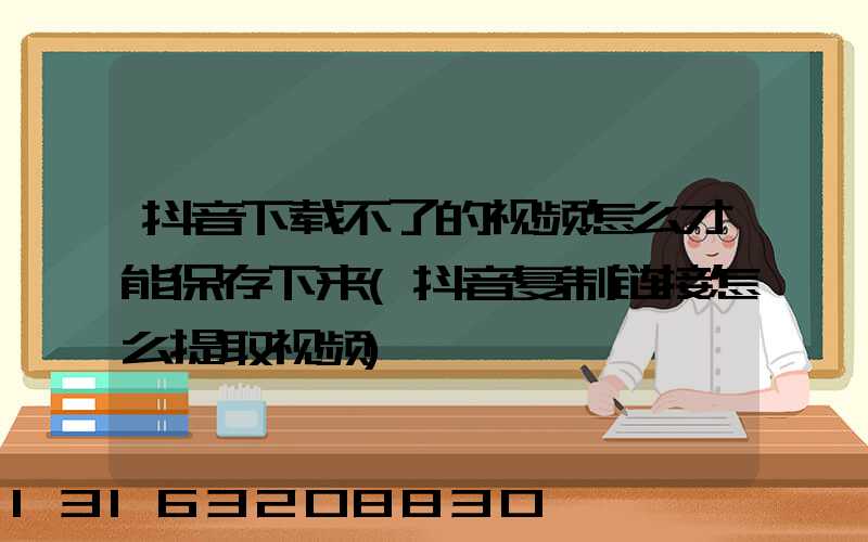 抖音下载不了的视频怎么才能保存下来(抖音复制链接怎么提取视频)