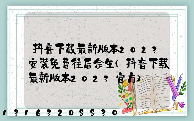 抖音下载最新版本2023安装免费往后余生(抖音下载最新版本2023官方)