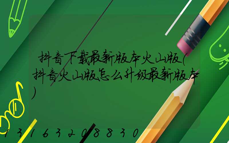 抖音下载最新版本火山版(抖音火山版怎么升级最新版本)