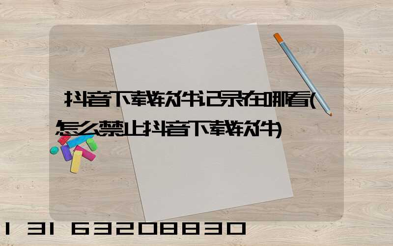 抖音下载软件记录在哪看(怎么禁止抖音下载软件)