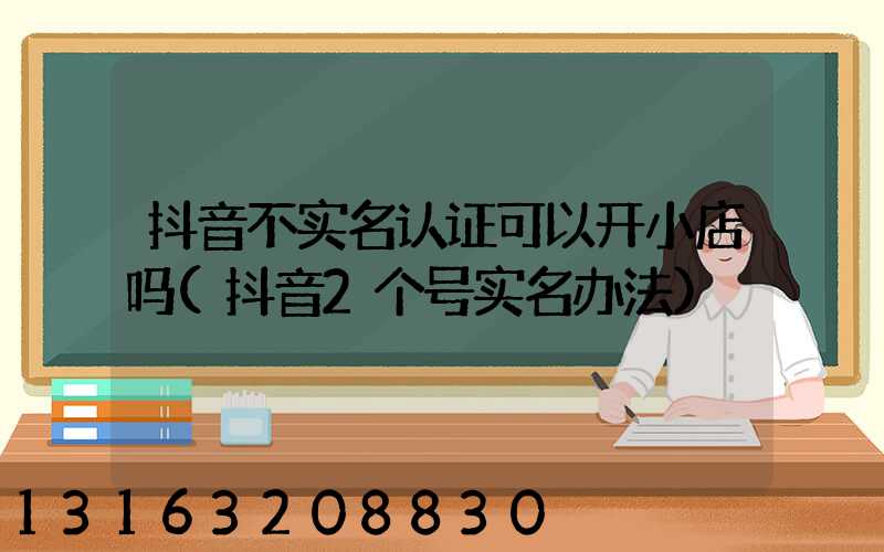 抖音不实名认证可以开小店吗(抖音2个号实名办法)