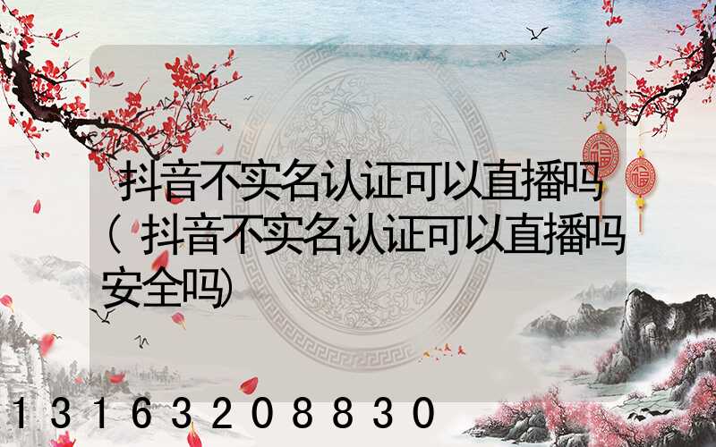 抖音不实名认证可以直播吗(抖音不实名认证可以直播吗安全吗)