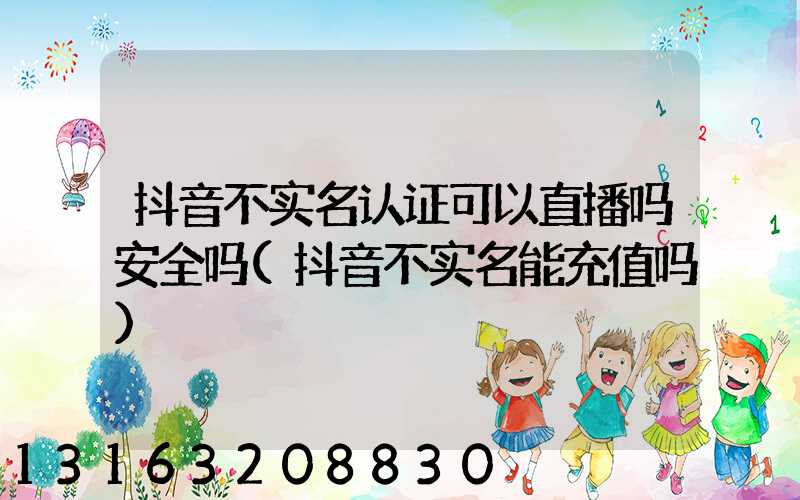抖音不实名认证可以直播吗安全吗(抖音不实名能充值吗)