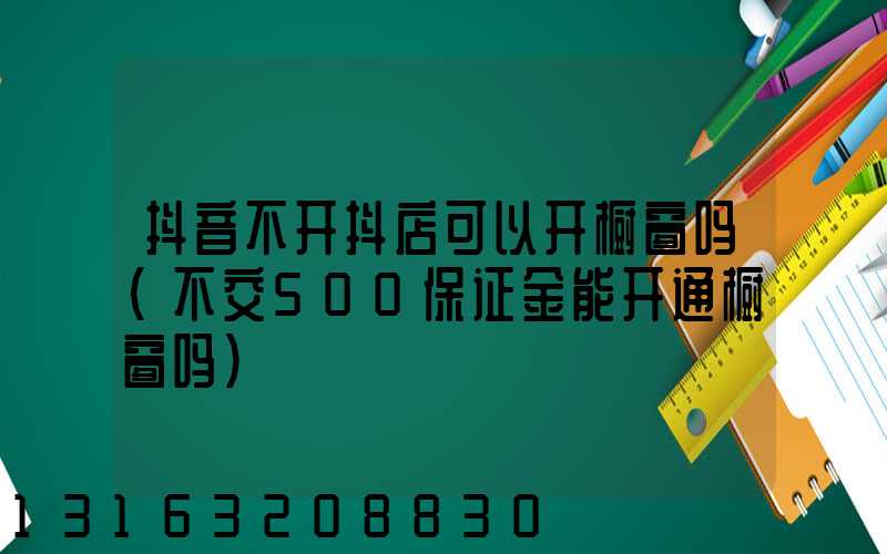 抖音不开抖店可以开橱窗吗(不交500保证金能开通橱窗吗)