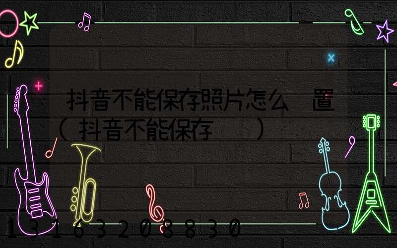 抖音不能保存照片怎么设置(抖音不能保存视频)