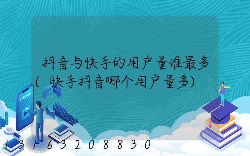 抖音与快手的用户量谁最多(快手抖音哪个用户量多)