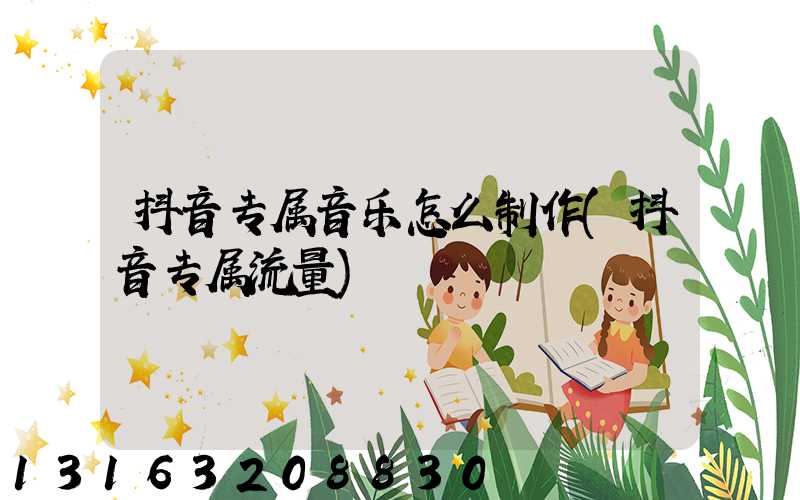 抖音专属音乐怎么制作(抖音专属流量)