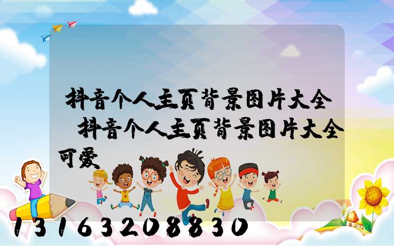 抖音个人主页背景图片大全(抖音个人主页背景图片大全可爱)