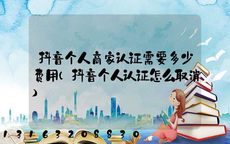 抖音个人商家认证需要多少费用(抖音个人认证怎么取消)