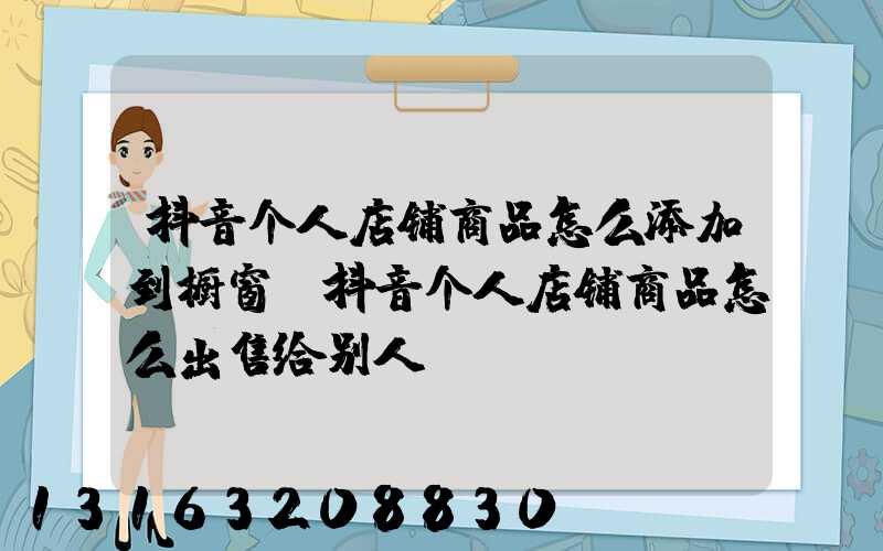 抖音个人店铺商品怎么添加到橱窗(抖音个人店铺商品怎么出售给别人)