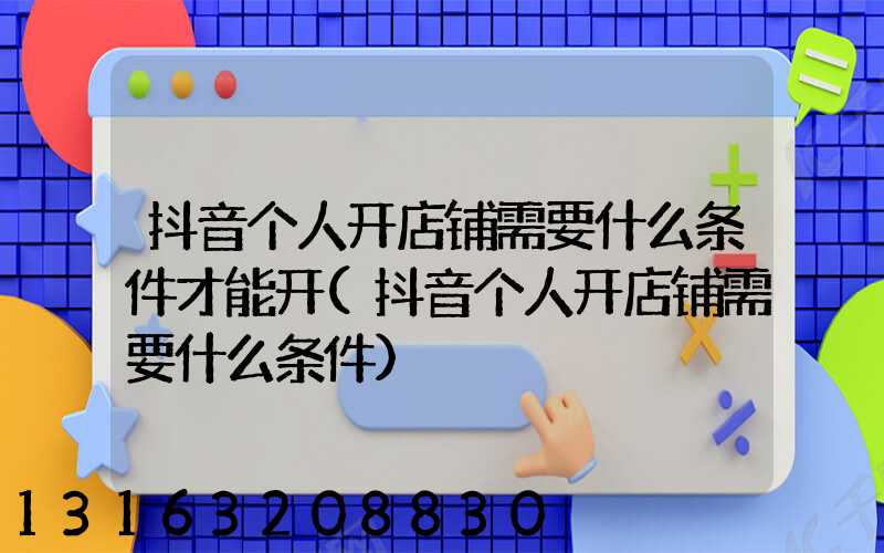 抖音个人开店铺需要什么条件才能开(抖音个人开店铺需要什么条件)