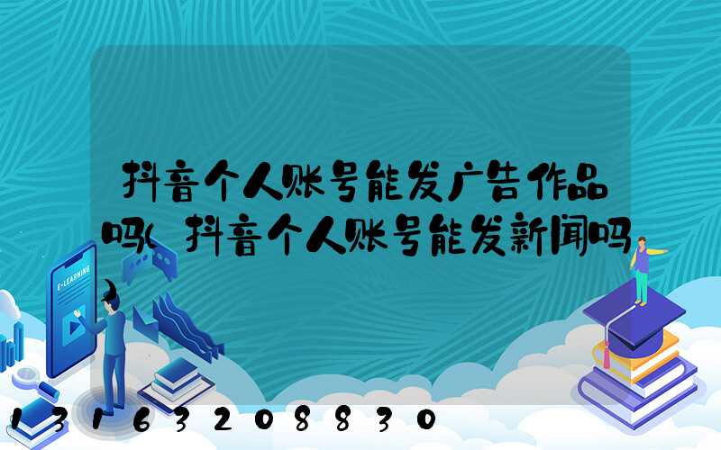 抖音个人账号能发广告作品吗(抖音个人账号能发新闻吗)