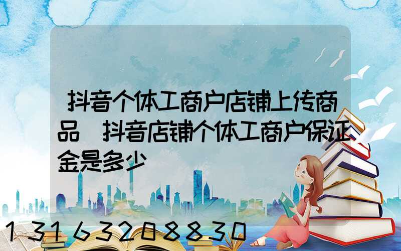 抖音个体工商户店铺上传商品(抖音店铺个体工商户保证金是多少)