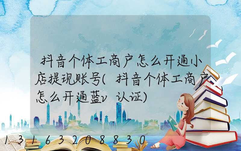 抖音个体工商户怎么开通小店提现账号(抖音个体工商户怎么开通蓝v认证)