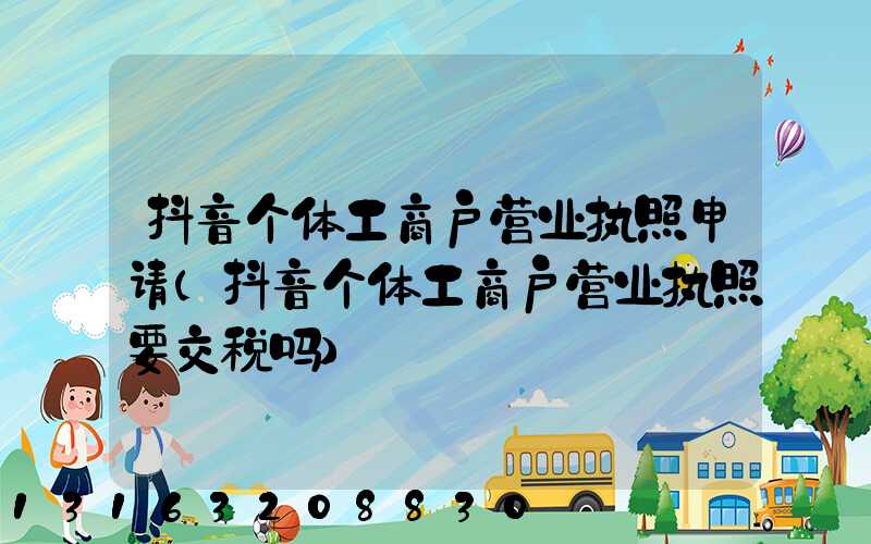 抖音个体工商户营业执照申请(抖音个体工商户营业执照要交税吗)