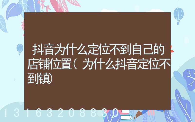 抖音为什么定位不到自己的店铺位置(为什么抖音定位不到镇)