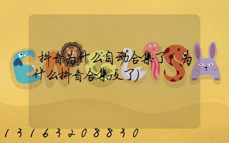 抖音为什么自动合集了(为什么抖音合集没了)