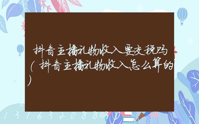 抖音主播礼物收入要交税吗(抖音主播礼物收入怎么算的)