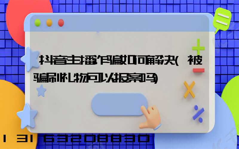 抖音主播诈骗如何解决(被骗刷礼物可以报案吗)