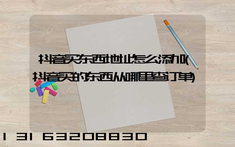 抖音买东西地址怎么添加(抖音买的东西从哪里查订单)