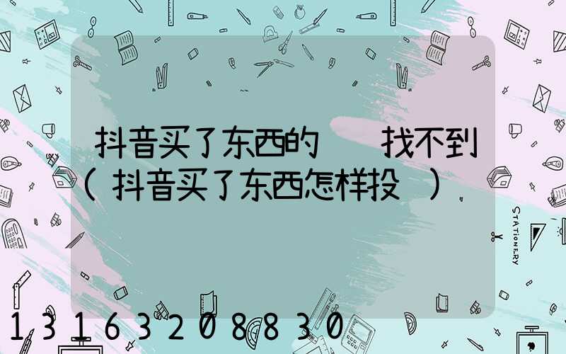 抖音买了东西的视频找不到(抖音买了东西怎样投诉)