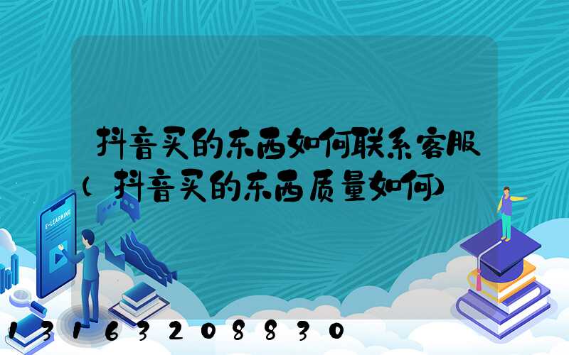 抖音买的东西如何联系客服(抖音买的东西质量如何)