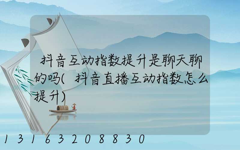 抖音互动指数提升是聊天聊的吗(抖音直播互动指数怎么提升)