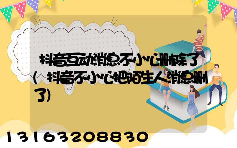 抖音互动消息不小心删除了(抖音不小心把陌生人消息删了)