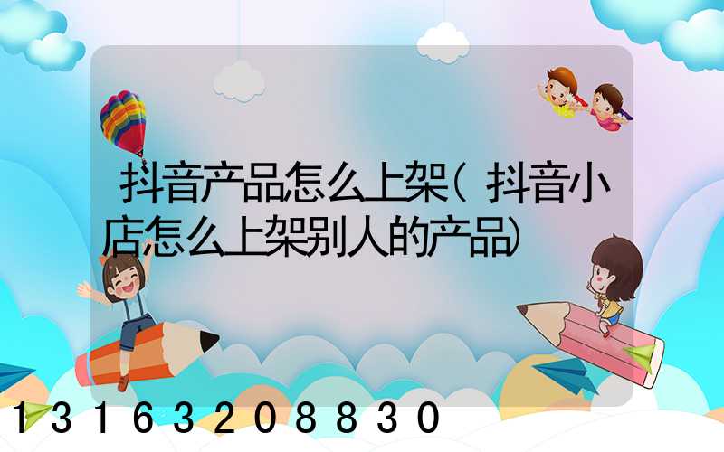 抖音产品怎么上架(抖音小店怎么上架别人的产品)