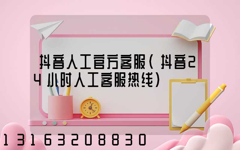 抖音人工官方客服(抖音24小时人工客服热线)