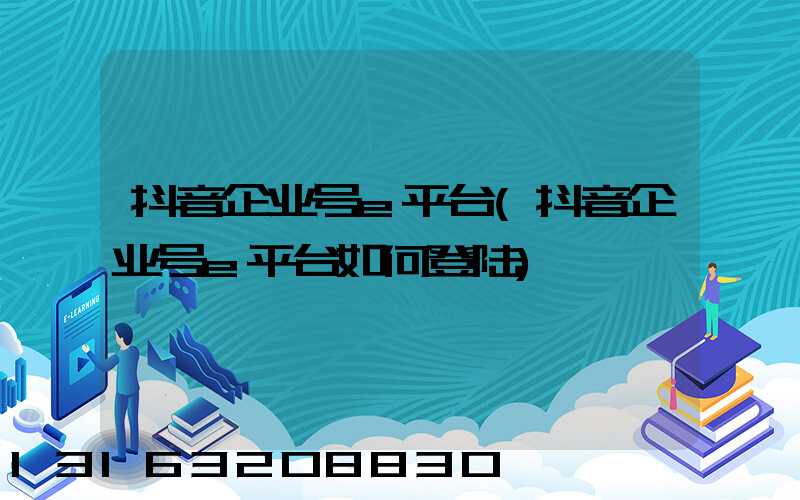 抖音企业号e平台(抖音企业号e平台如何登陆)