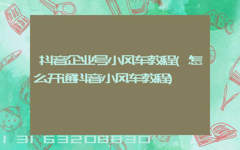 抖音企业号小风车教程(怎么开通抖音小风车教程)