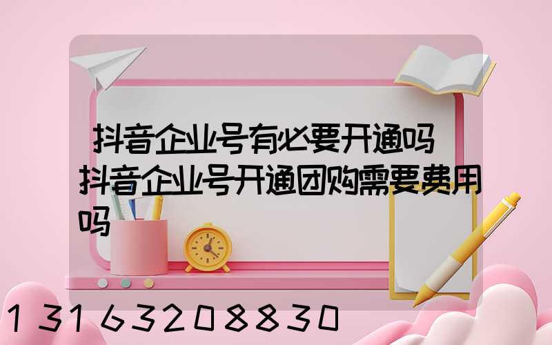 抖音企业号有必要开通吗(抖音企业号开通团购需要费用吗)