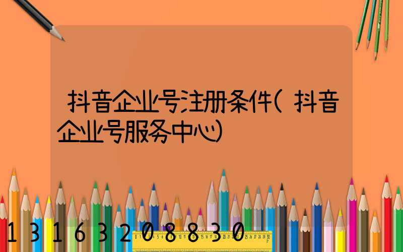 抖音企业号注册条件(抖音企业号服务中心)