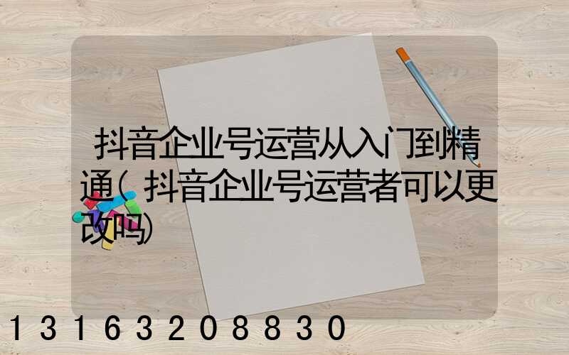 抖音企业号运营从入门到精通(抖音企业号运营者可以更改吗)