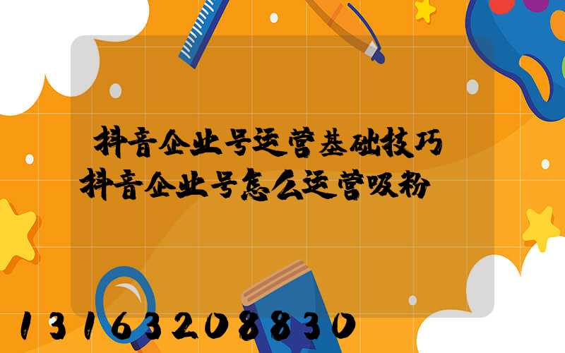 抖音企业号运营基础技巧(抖音企业号怎么运营吸粉)