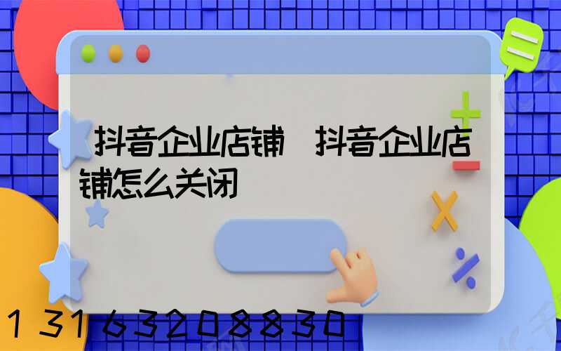 抖音企业店铺(抖音企业店铺怎么关闭)