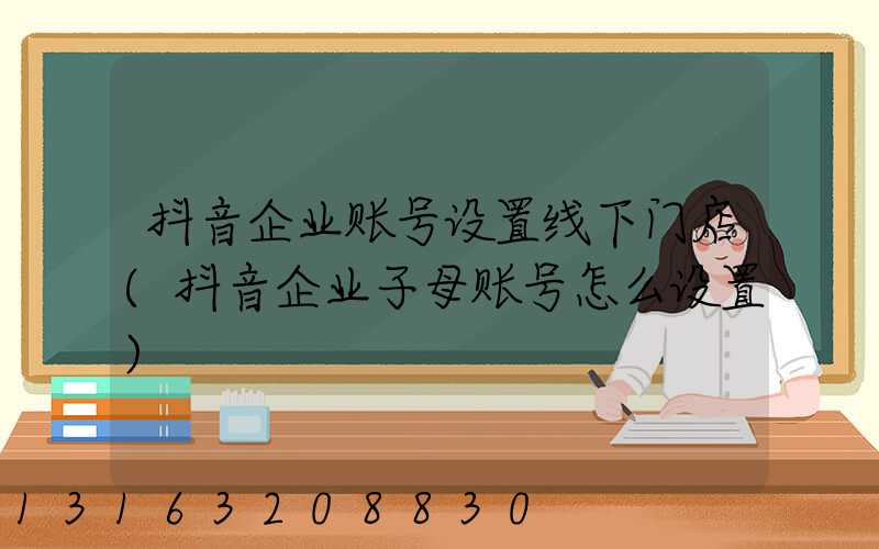 抖音企业账号设置线下门店(抖音企业子母账号怎么设置)