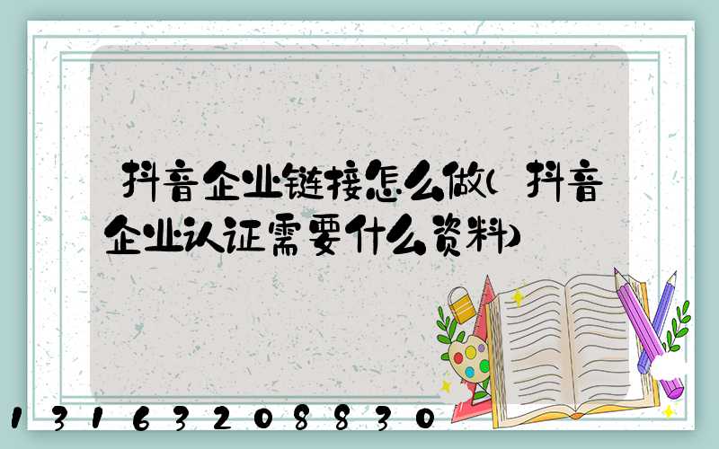 抖音企业链接怎么做(抖音企业认证需要什么资料)