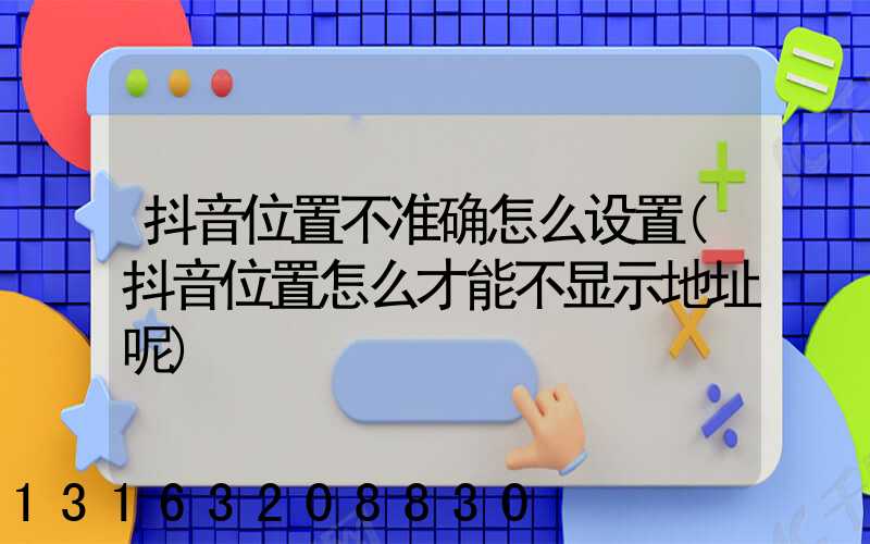 抖音位置不准确怎么设置(抖音位置怎么才能不显示地址呢)
