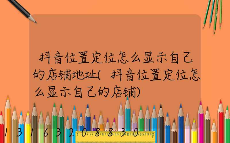 抖音位置定位怎么显示自己的店铺地址(抖音位置定位怎么显示自己的店铺)