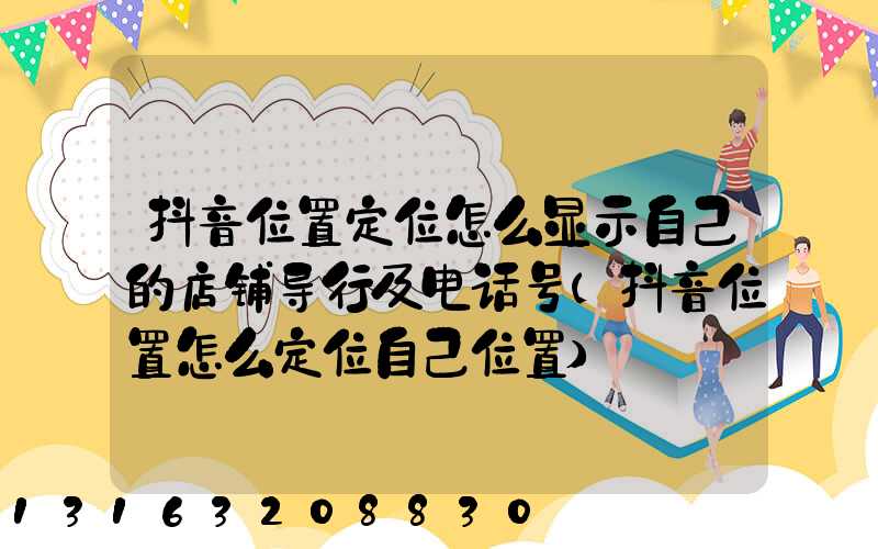 抖音位置定位怎么显示自己的店铺导行及电话号(抖音位置怎么定位自己位置)