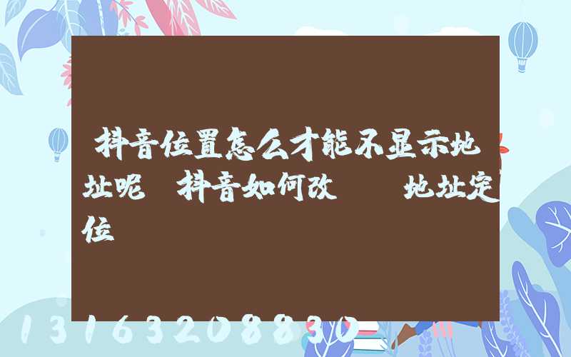 抖音位置怎么才能不显示地址呢(抖音如何改ip地址定位)