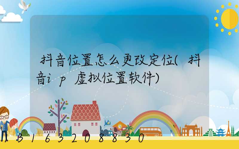 抖音位置怎么更改定位(抖音ip虚拟位置软件)