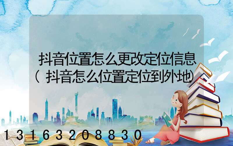 抖音位置怎么更改定位信息(抖音怎么位置定位到外地)