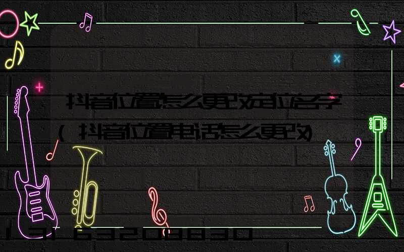 抖音位置怎么更改定位名字(抖音位置电话怎么更改)