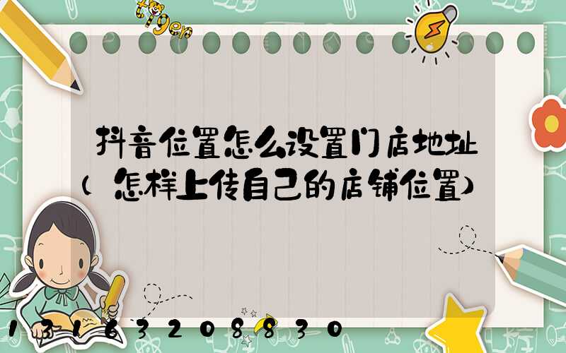 抖音位置怎么设置门店地址(怎样上传自己的店铺位置)