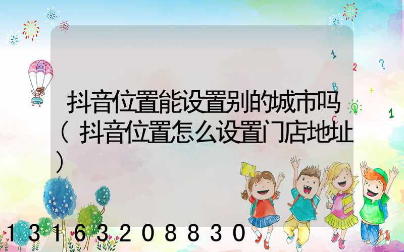 抖音位置能设置别的城市吗(抖音位置怎么设置门店地址)
